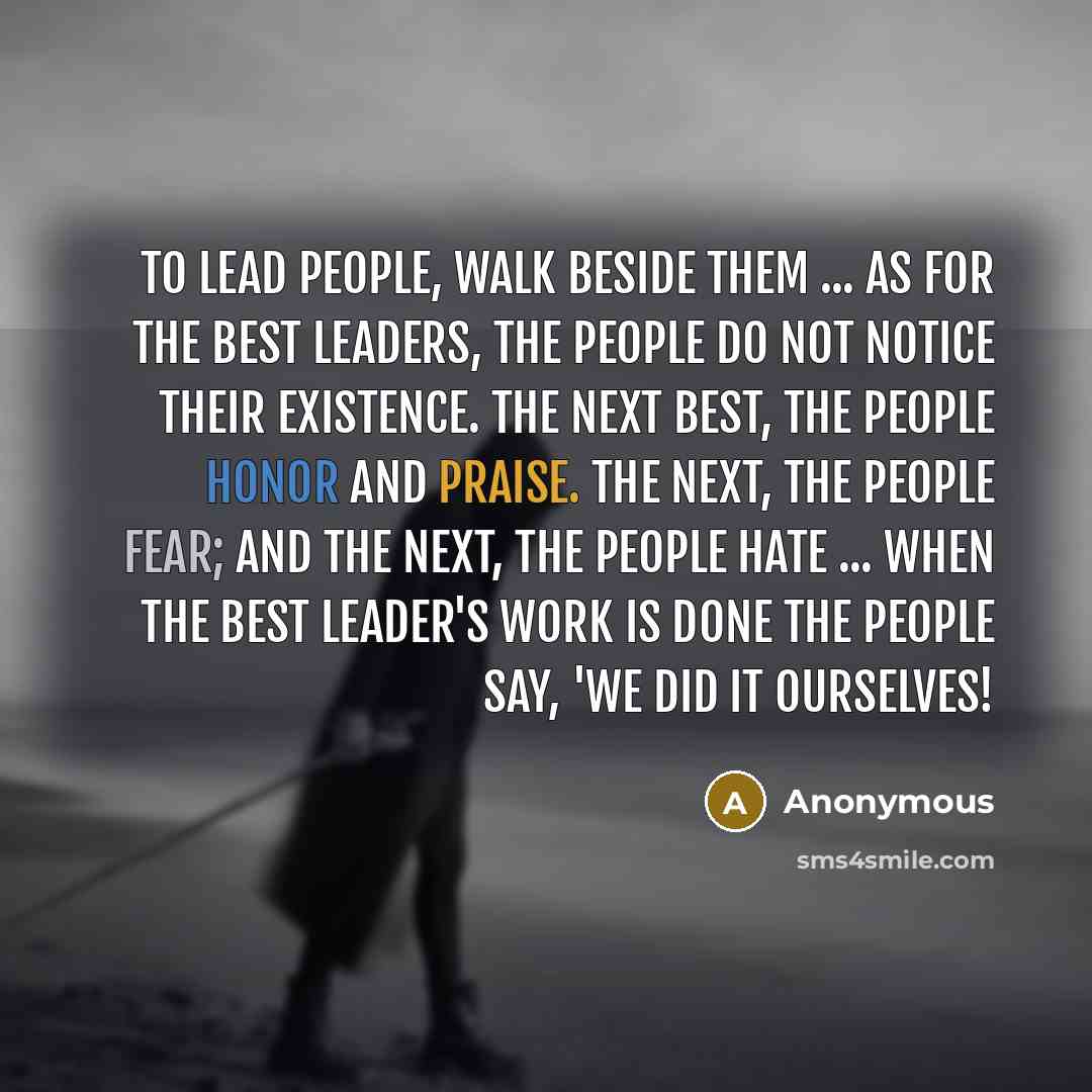 “To lead people, walk beside them ... As for the best leaders, the people do not notice their existence. The next best, the people honor and praise. The next, the people fear; and the next, the people hate ... When the best leader's work is done the people say, 'We did it ourselves!” quote by Anonymous