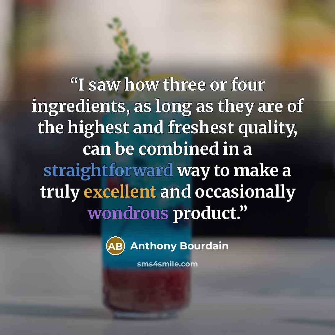 “I saw how three or four ingredients, as long as they are of the highest and freshest quality, can be combined in a straightforward way to make a truly excellent and occasionally wondrous product.” quote by Anthony Bourdain