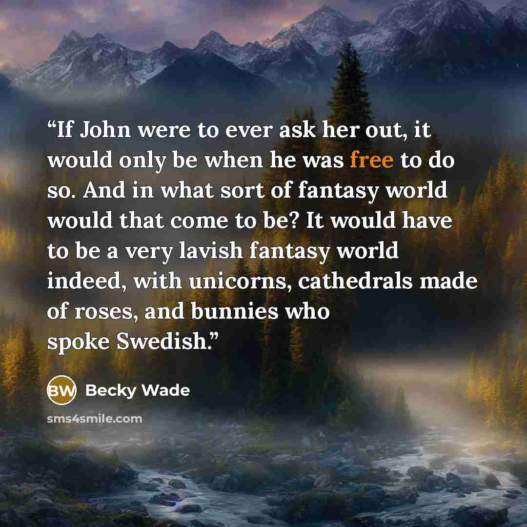 “If John were to ever ask her out, it would only be when he was free to do so. And in what sort of fantasy world would that come to be? It would have to be a very lavish fantasy world indeed, with unicorns, cathedrals made of roses, and bunnies who spoke Swedish.” quote by Becky Wade