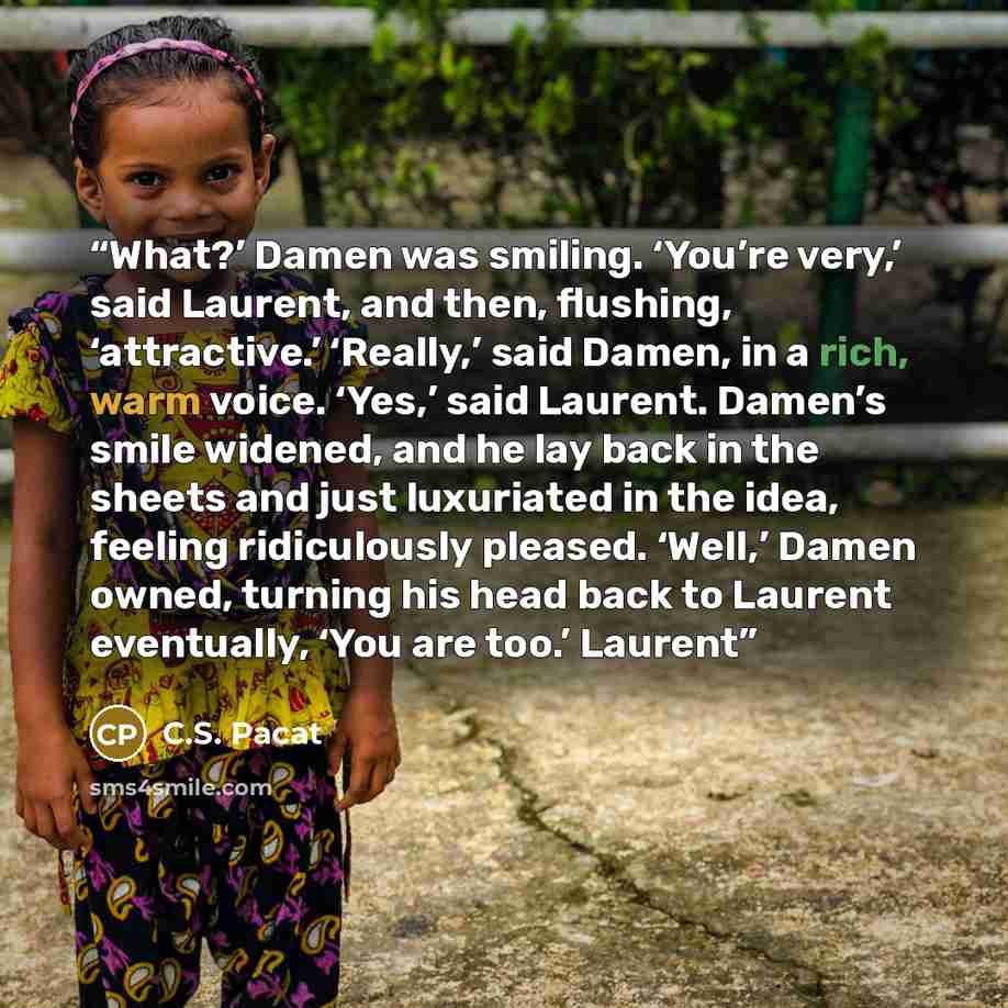 “What?’ Damen was smiling. ‘You’re very,’ said Laurent, and then, flushing, ‘attractive.’ ‘Really,’ said Damen, in a rich, warm voice. ‘Yes,’ said Laurent. Damen’s smile widened, and he lay back in the sheets and just luxuriated in the idea, feeling ridiculously pleased. ‘Well,’ Damen owned…” quote by C.S. Pacat