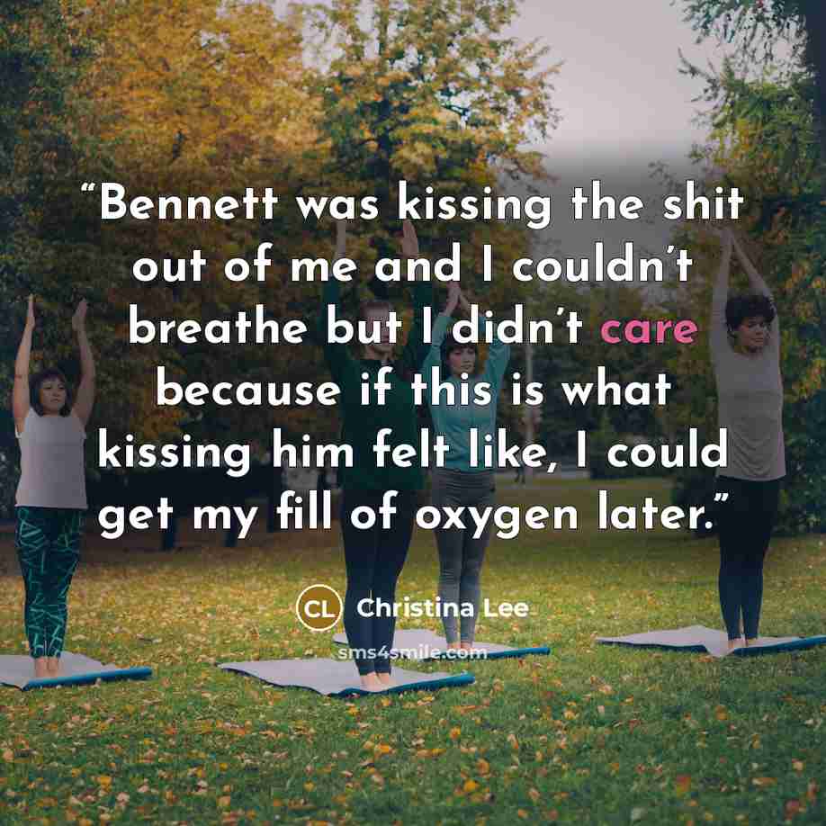 “Bennett was kissing the shit out of me and I couldn’t breathe but I didn’t care because if this is what kissing him felt like, I could get my fill of oxygen later.” quote by Christina Lee