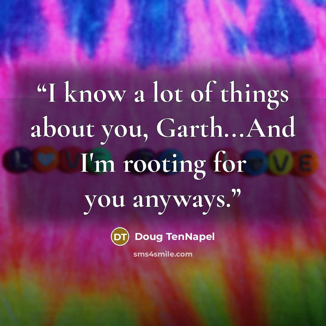 “I know a lot of things about you, Garth...And I'm rooting for you anyways.” quote by Doug TenNapel