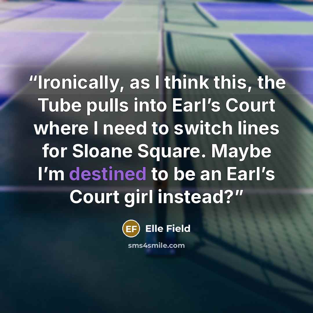 “Ironically, as I think this, the Tube pulls into Earl’s Court where I need to switch lines for Sloane Square. Maybe I’m destined to be an Earl’s Court girl instead?” quote by Elle Field