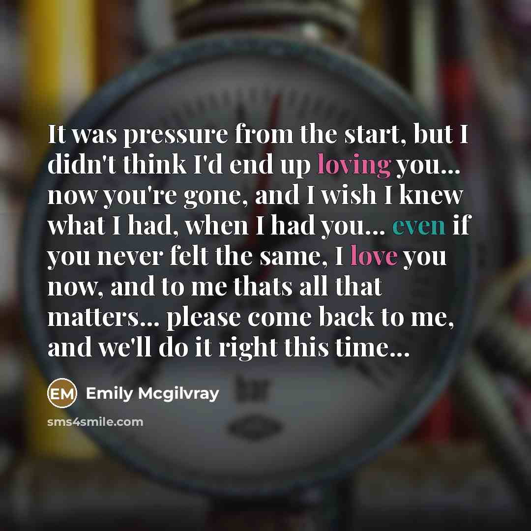 “It was pressure from the start, but I didn't think I'd end up loving you... now you're gone, and I wish I knew what I had, when I had you... even if you never felt the same, I love you now, and to me thats all that matters... please come back to me, and we'll do it right this time...” quote by Emily Mcgilvray
