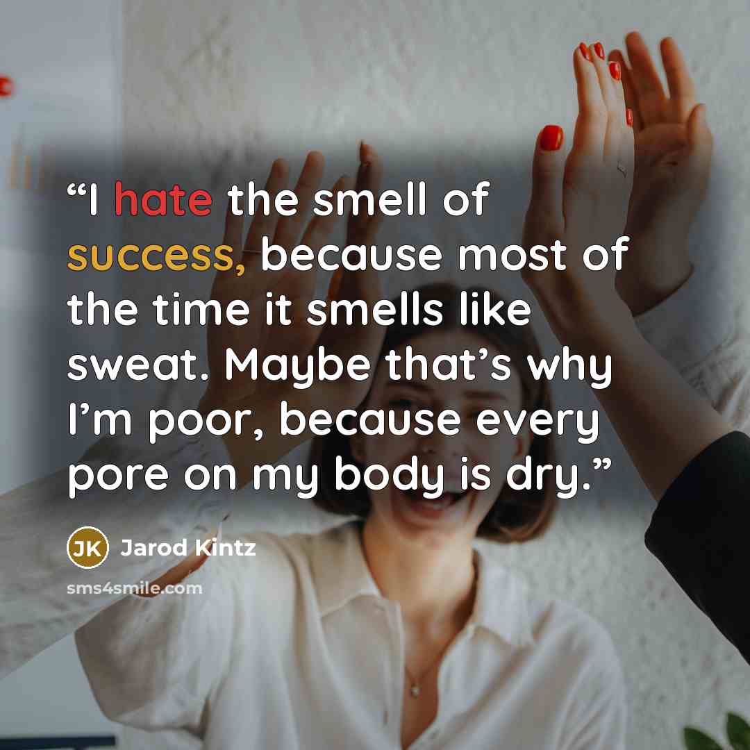 “I hate the smell of success, because most of the time it smells like sweat. Maybe that’s why I’m poor, because every pore on my body is dry.” quote by Jarod Kintz