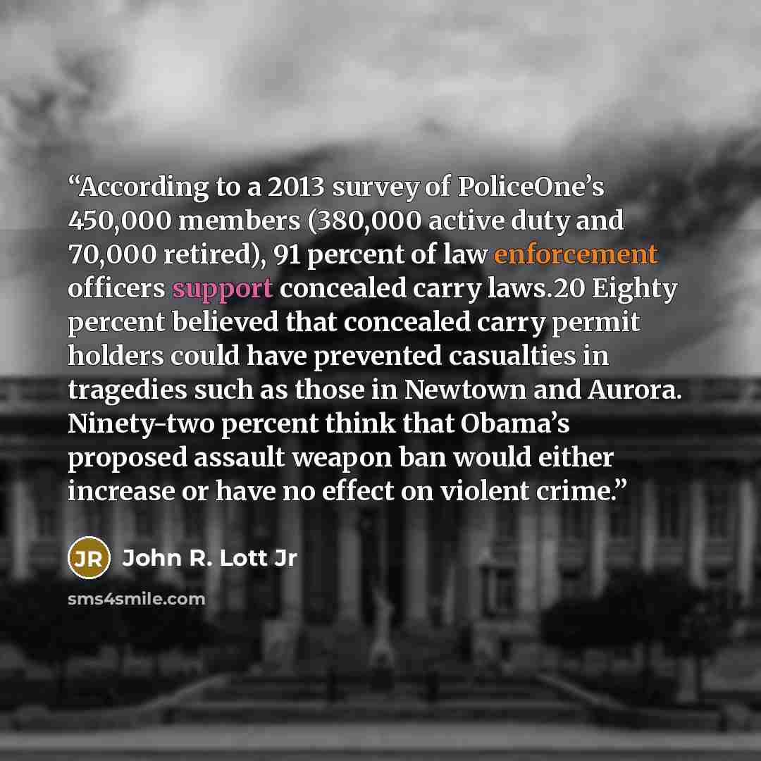 “According to a 2013 survey of PoliceOne’s 450,000 members (380,000 active duty and 70,000 retired), 91 percent of law enforcement officers support concealed carry laws.20 Eighty percent believed that concealed carry permit holders could have prevented casualties in tragedies such as those in…” quote by John R. Lott Jr