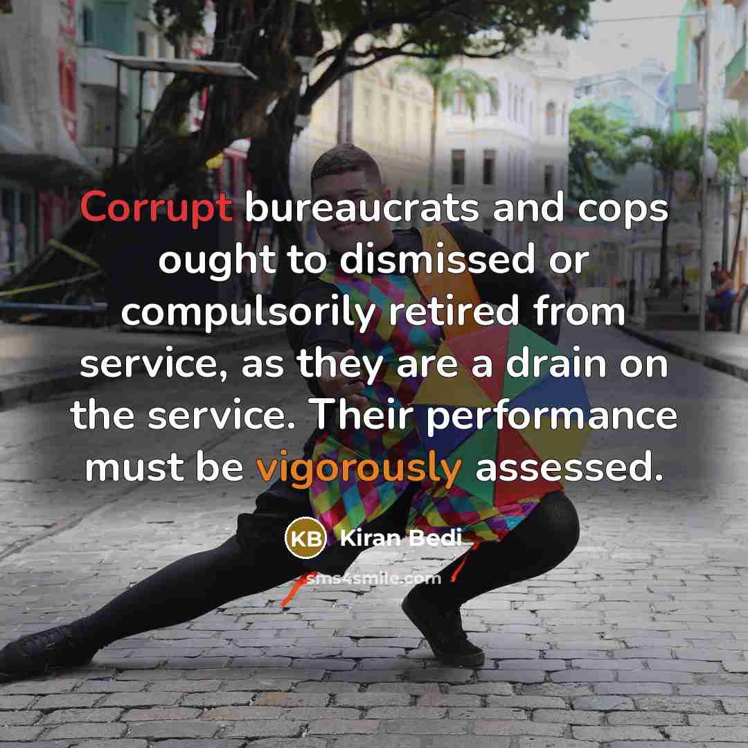 “Corrupt bureaucrats and cops ought to dismissed or compulsorily retired from service, as they are a drain on the service. Their performance must be vigorously assessed.” quote by Kiran Bedi
