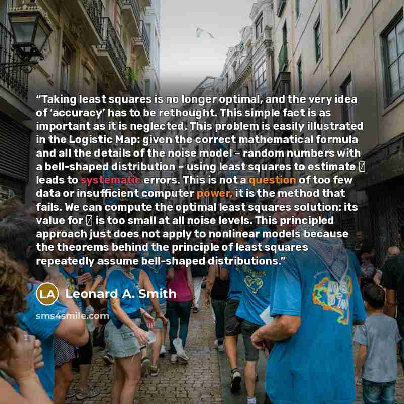 “Taking least squares is no longer optimal, and the very idea of ‘accuracy’ has to be rethought. This simple fact is as important as it is neglected. This problem is easily illustrated in the Logistic Map: given the correct mathematical formula and all the details of the noise model – random…” quote by Leonard A. Smith