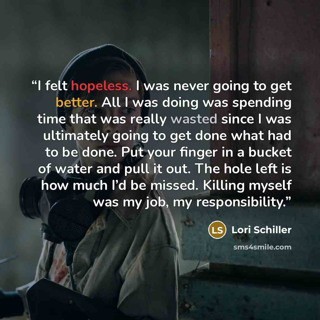 “I felt hopeless. I was never going to get better. All I was doing was spending time that was really wasted since I was ultimately going to get done what had to be done. Put your finger in a bucket of water and pull it out. The hole left is how much I’d be missed. Killing myself was my job, my…” quote by Lori Schiller
