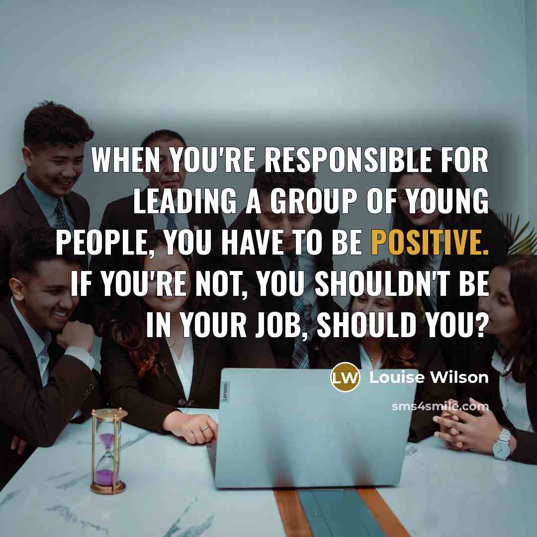 “When you're responsible for leading a group of young people, you have to be positive. If you're not, you shouldn't be in your job, should you?” quote by Louise Wilson