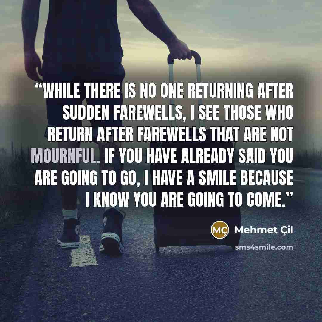 “While there is no one returning after sudden farewells, I see those who return after farewells that are not mournful. If you have already said you are going to go, I have a smile because I know you are going to come.” quote by Mehmet Çil