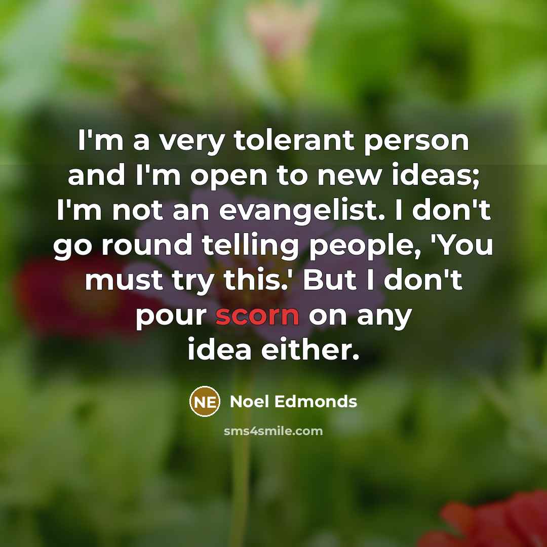 “I'm a very tolerant person and I'm open to new ideas; I'm not an evangelist. I don't go round telling people, 'You must try this.' But I don't pour scorn on any idea either.” quote by Noel Edmonds