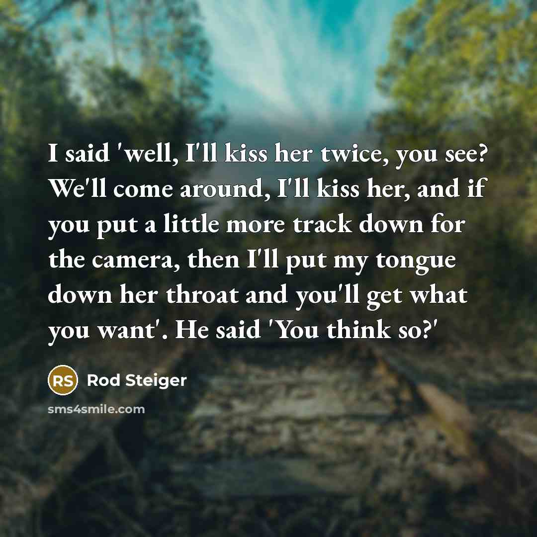 “I said 'well, I'll kiss her twice, you see? We'll come around, I'll kiss her, and if you put a little more track down for the camera, then I'll put my tongue down her throat and you'll get what you want'. He said 'You think so?'” quote by Rod Steiger