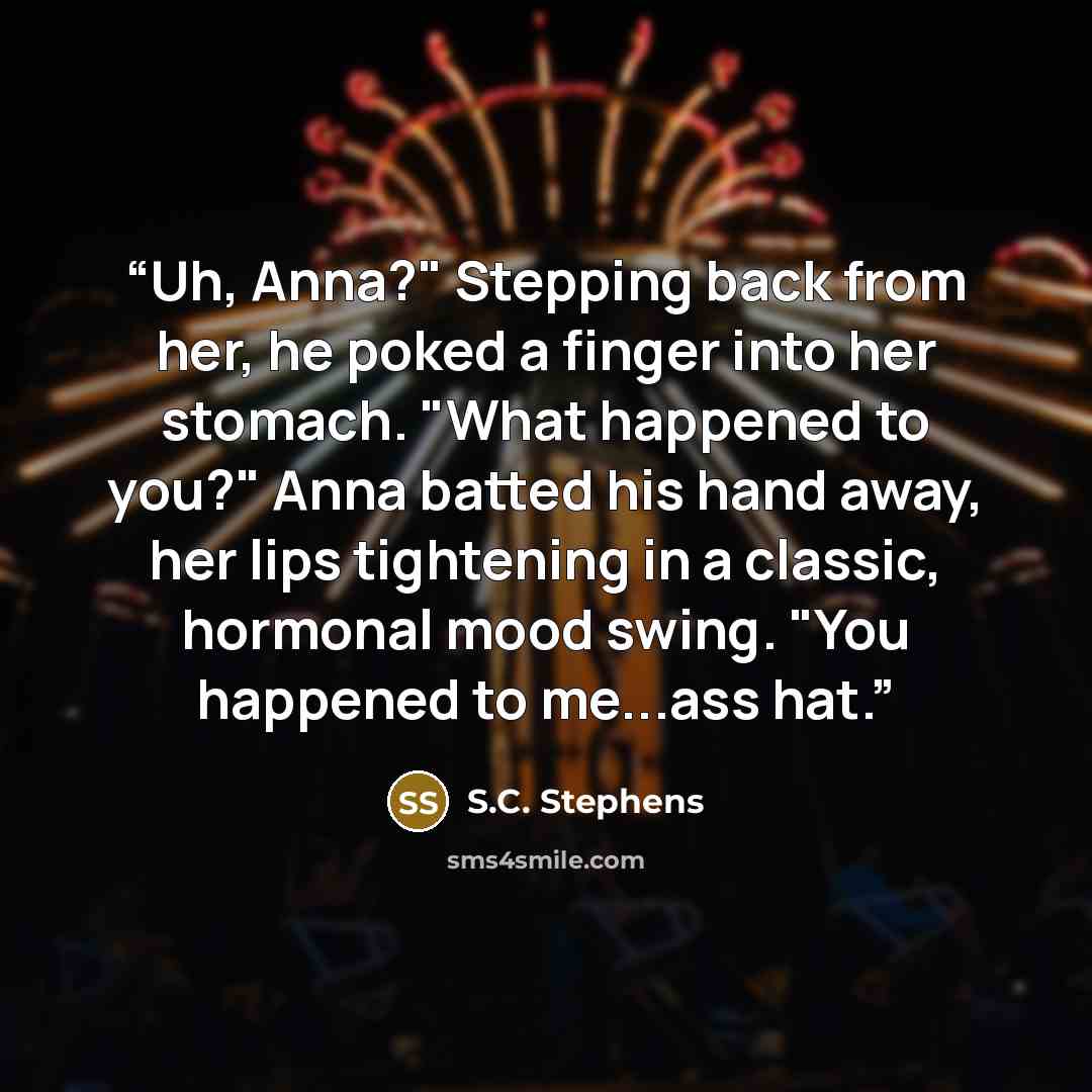 “Uh, Anna?" Stepping back from her, he poked a finger into her stomach. "What happened to you?" Anna batted his hand away, her lips tightening in a classic, hormonal mood swing. "You happened to me...ass hat.” quote by S.C. Stephens