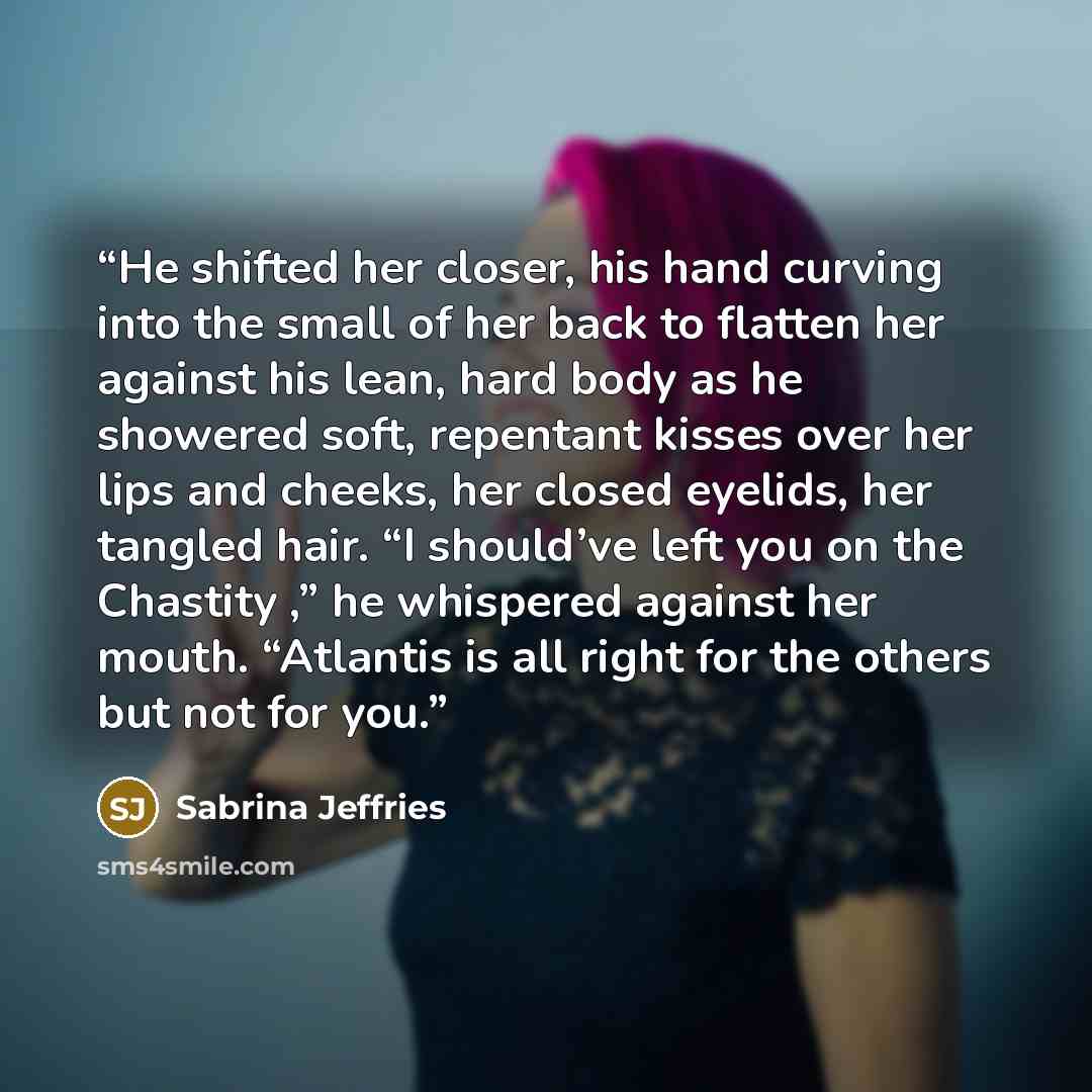 “He shifted her closer, his hand curving into the small of her back to flatten her against his lean, hard body as he showered soft, repentant kisses over her lips and cheeks, her closed eyelids, her tangled hair. “I should’ve left you on the Chastity ,” he whispered against her mouth. “Atlantis is…” quote by Sabrina Jeffries