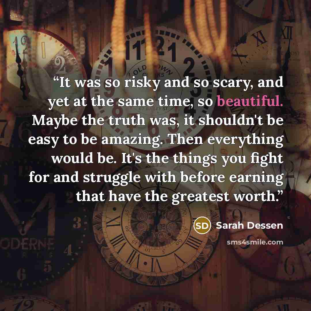 “It was so risky and so scary, and yet at the same time, so beautiful. Maybe the truth was, it shouldn't be easy to be amazing. Then everything would be. It's the things you fight for and struggle with before earning that have the greatest worth.” quote by Sarah Dessen