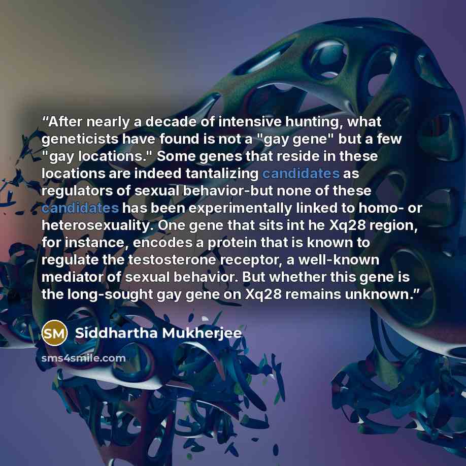 “After nearly a decade of intensive hunting, what geneticists have found is not a "gay gene" but a few "gay locations." Some genes that reside in these locations are indeed tantalizing candidates as regulators of sexual behavior-but none of these candidates has been experimentally linked to homo…” quote by Siddhartha Mukherjee