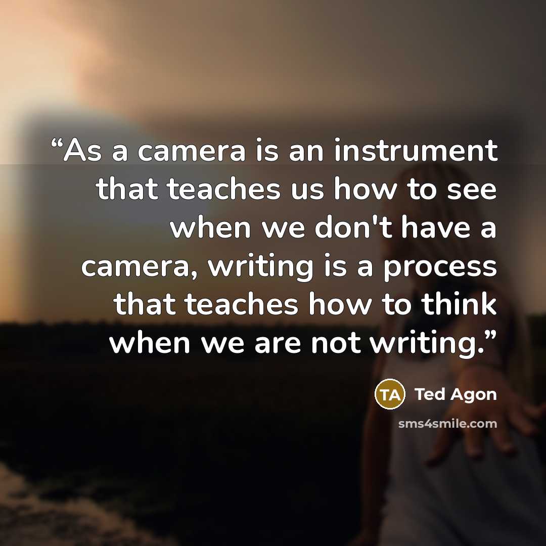 “As a camera is an instrument that teaches us how to see when we don't have a camera, writing is a process that teaches how to think when we are not writing.” quote by Ted Agon
