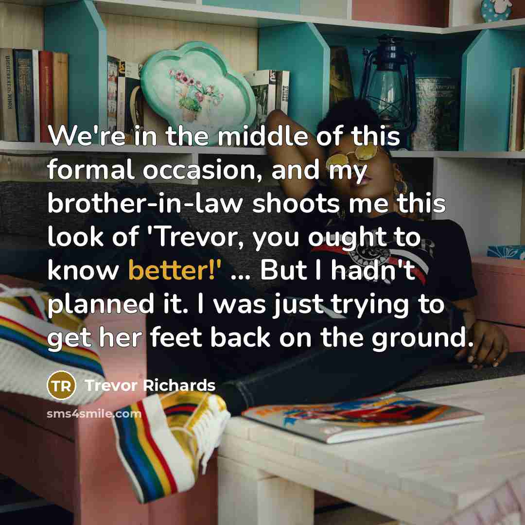 “We're in the middle of this formal occasion, and my brother-in-law shoots me this look of 'Trevor, you ought to know better!' ... But I hadn't planned it. I was just trying to get her feet back on the ground.” quote by Trevor Richards
