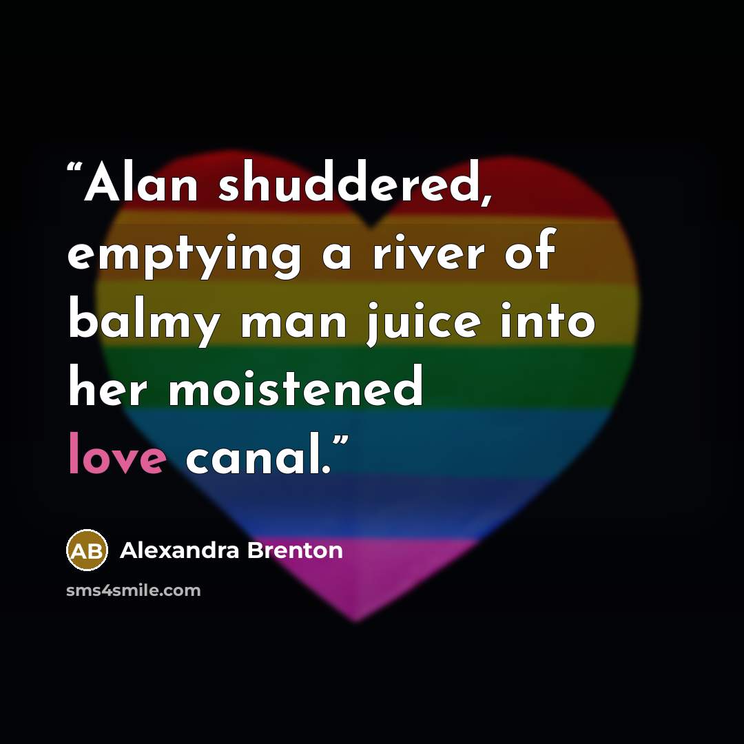 “Alan shuddered, emptying a river of balmy man juice into her moistened love canal.” quote by Alexandra Brenton