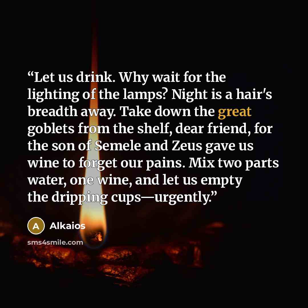 “Let us drink. Why wait for the lighting of the lamps? Night is a hair's breadth away. Take down the great goblets from the shelf, dear friend, for the son of Semele and Zeus gave us wine to forget our pains. Mix two parts water, one wine, and let us empty the dripping cups—urgently.” quote by Alkaios