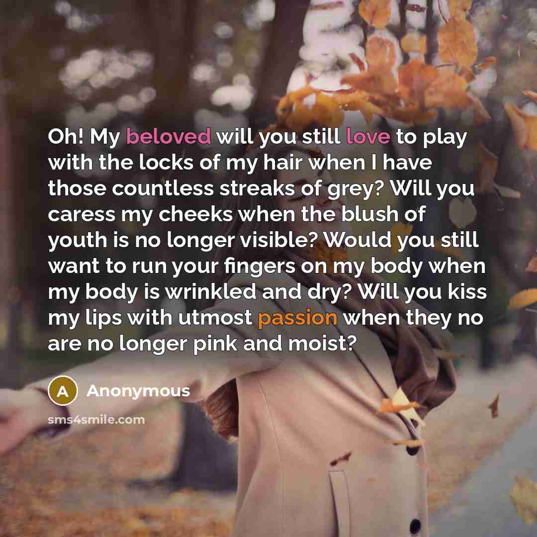 “Oh! My beloved will you still love to play with the locks of my hair when I have those countless streaks of grey? Will you caress my cheeks when the blush of youth is no longer visible? Would you still want to run your fingers on my body when my body is wrinkled and dry? Will you kiss my lips with…” quote by Anonymous