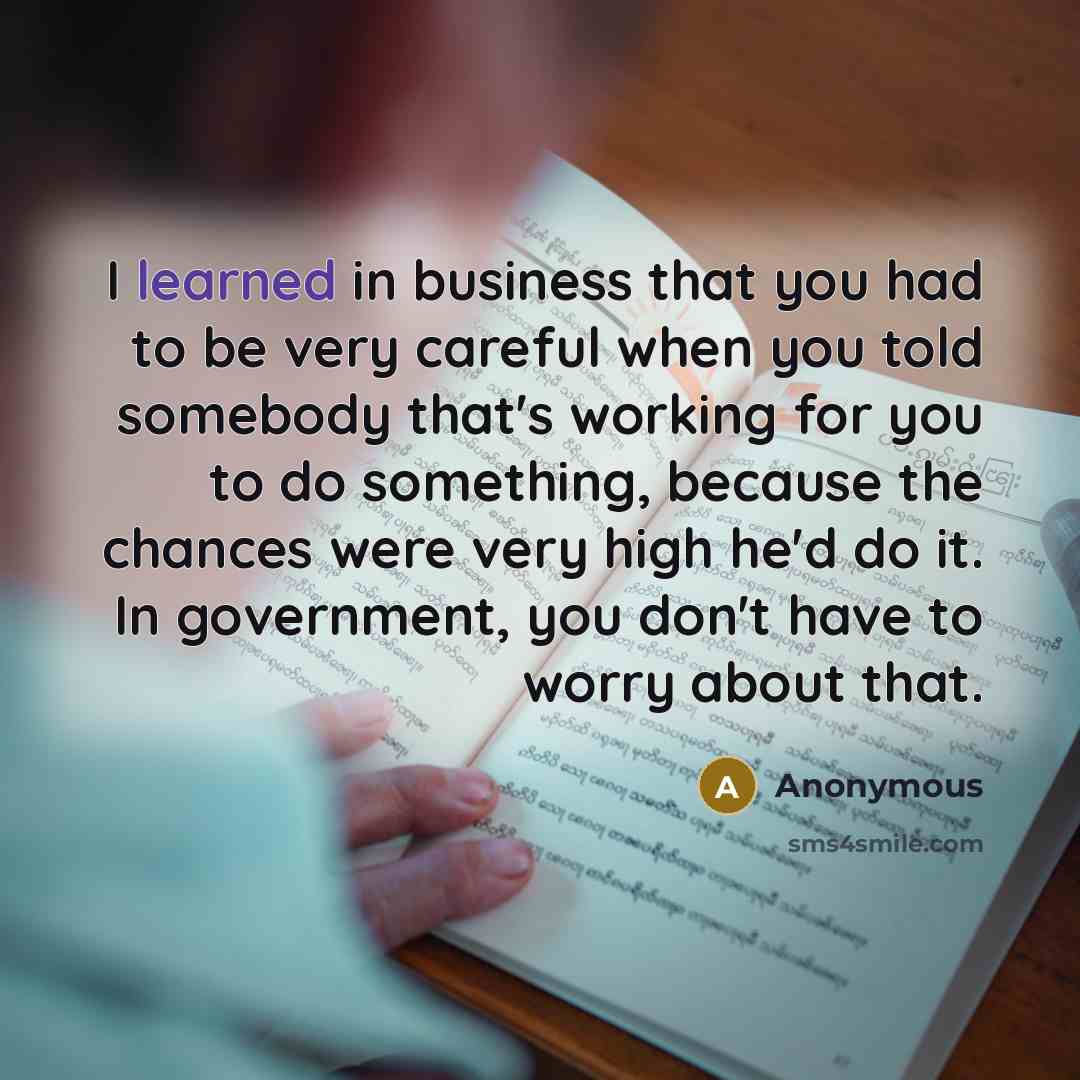 “I learned in business that you had to be very careful when you told somebody that's working for you to do something, because the chances were very high he'd do it. In government, you don't have to worry about that.” quote by Anonymous