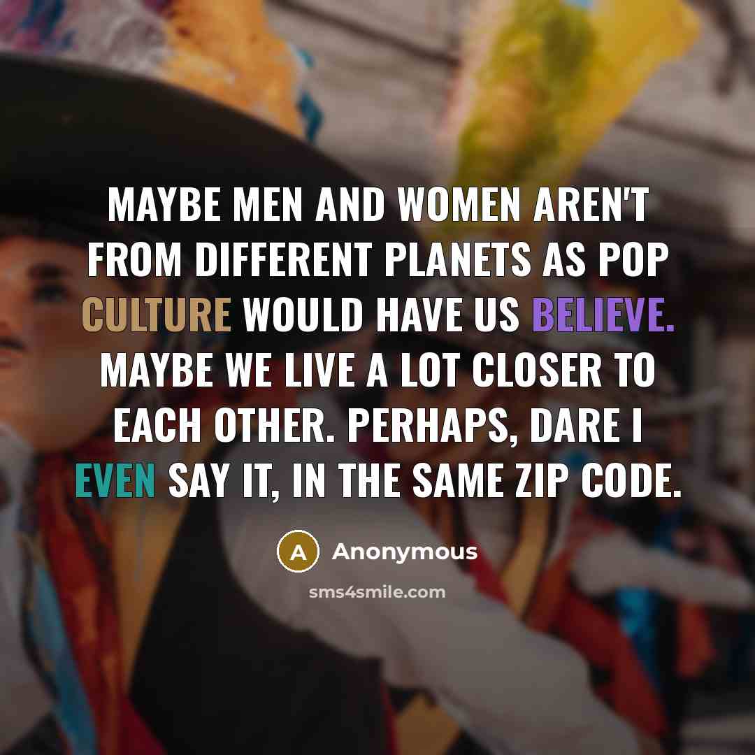 “Maybe men and women aren't from different planets as pop culture would have us believe. Maybe we live a lot closer to each other. Perhaps, dare I even say it, in the same zip code.” quote by Anonymous