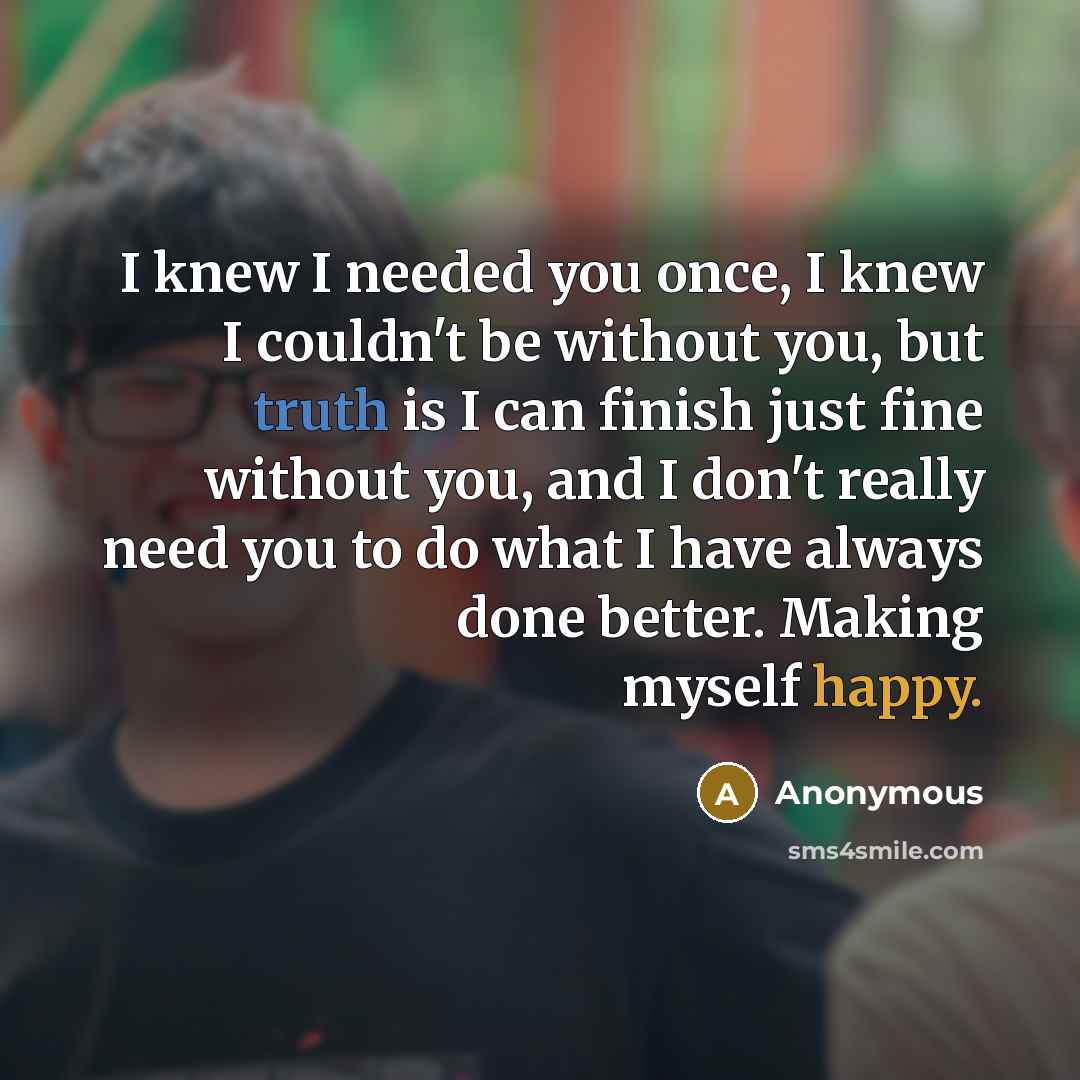 “I knew I needed you once, I knew I couldn't be without you, but truth is I can finish just fine without you, and I don't really need you to do what I have always done better. Making myself happy.” quote by Anonymous