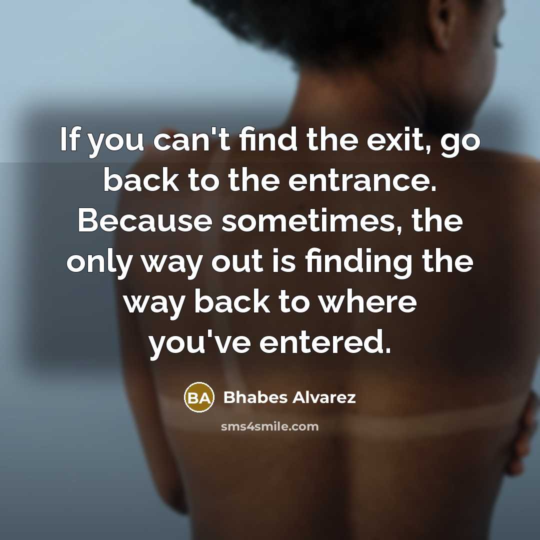 “If you can't find the exit, go back to the entrance. Because sometimes, the only way out is finding the way back to where you've entered.” quote by Bhabes Alvarez