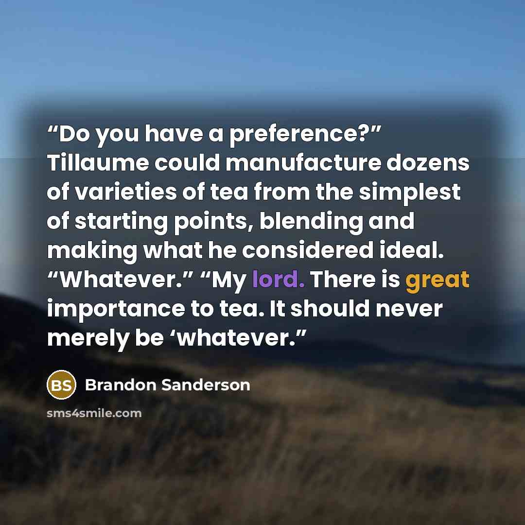 “Do you have a preference?” Tillaume could manufacture dozens of varieties of tea from the simplest of starting points, blending and making what he considered ideal. “Whatever.” “My lord. There is great importance to tea. It should never merely be ‘whatever.” quote by Brandon Sanderson
