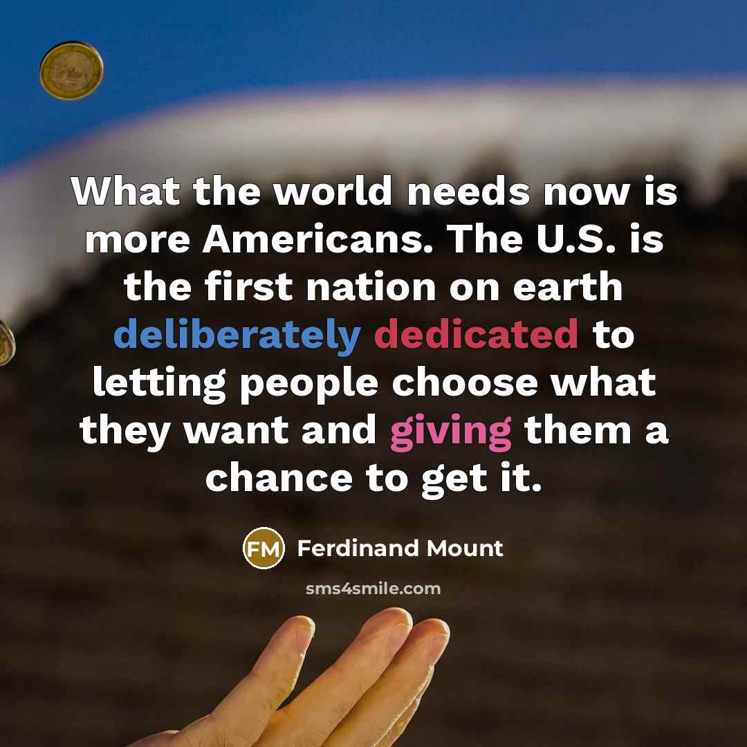 “What the world needs now is more Americans. The U.S. is the first nation on earth deliberately dedicated to letting people choose what they want and giving them a chance to get it.” quote by Ferdinand Mount