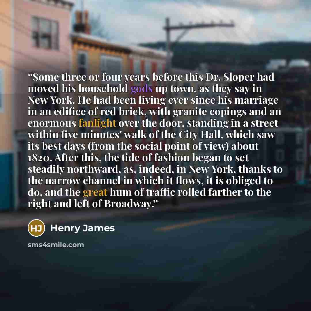 “Some three or four years before this Dr. Sloper had moved his household gods up town, as they say in New York. He had been living ever since his marriage in an edifice of red brick, with granite copings and an enormous fanlight over the door, standing in a street within five minutes' walk of the…” quote by Henry James