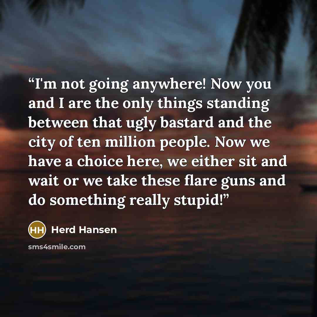 “I'm not going anywhere! Now you and I are the only things standing between that ugly bastard and the city of ten million people. Now we have a choice here, we either sit and wait or we take these flare guns and do something really stupid!” quote by Herd Hansen