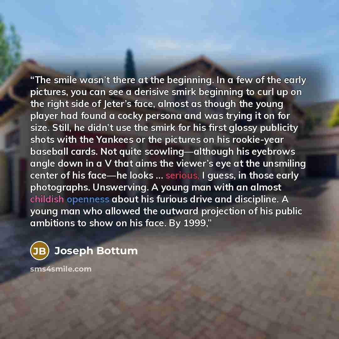 “The smile wasn’t there at the beginning. In a few of the early pictures, you can see a derisive smirk beginning to curl up on the right side of Jeter’s face, almost as though the young player had found a cocky persona and was trying it on for size. Still, he didn’t use the smirk for his first…” quote by Joseph Bottum