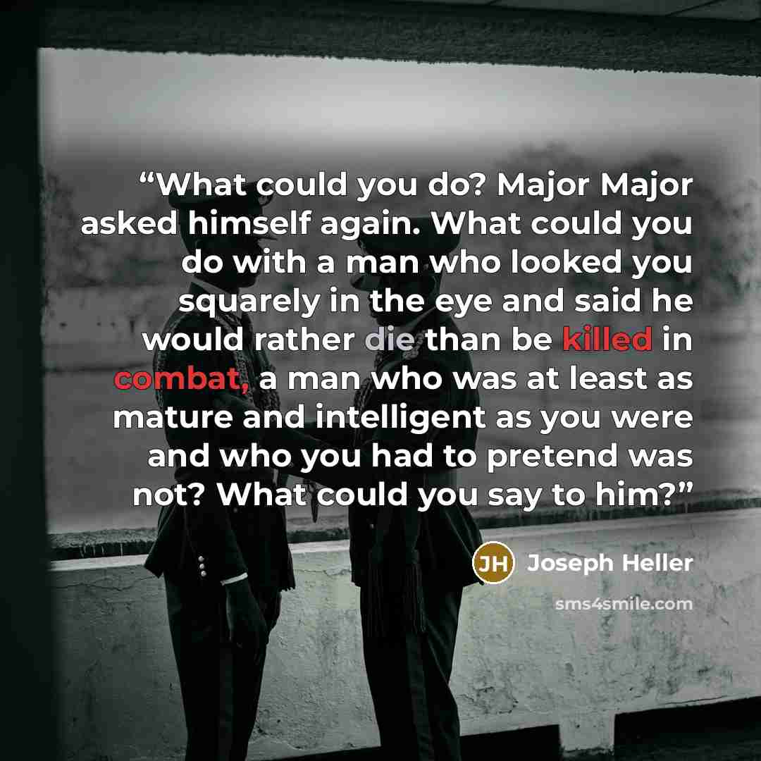 “What could you do? Major Major asked himself again. What could you do with a man who looked you squarely in the eye and said he would rather die than be killed in combat, a man who was at least as mature and intelligent as you were and who you had to pretend was not? What could you say to him?” quote by Joseph Heller