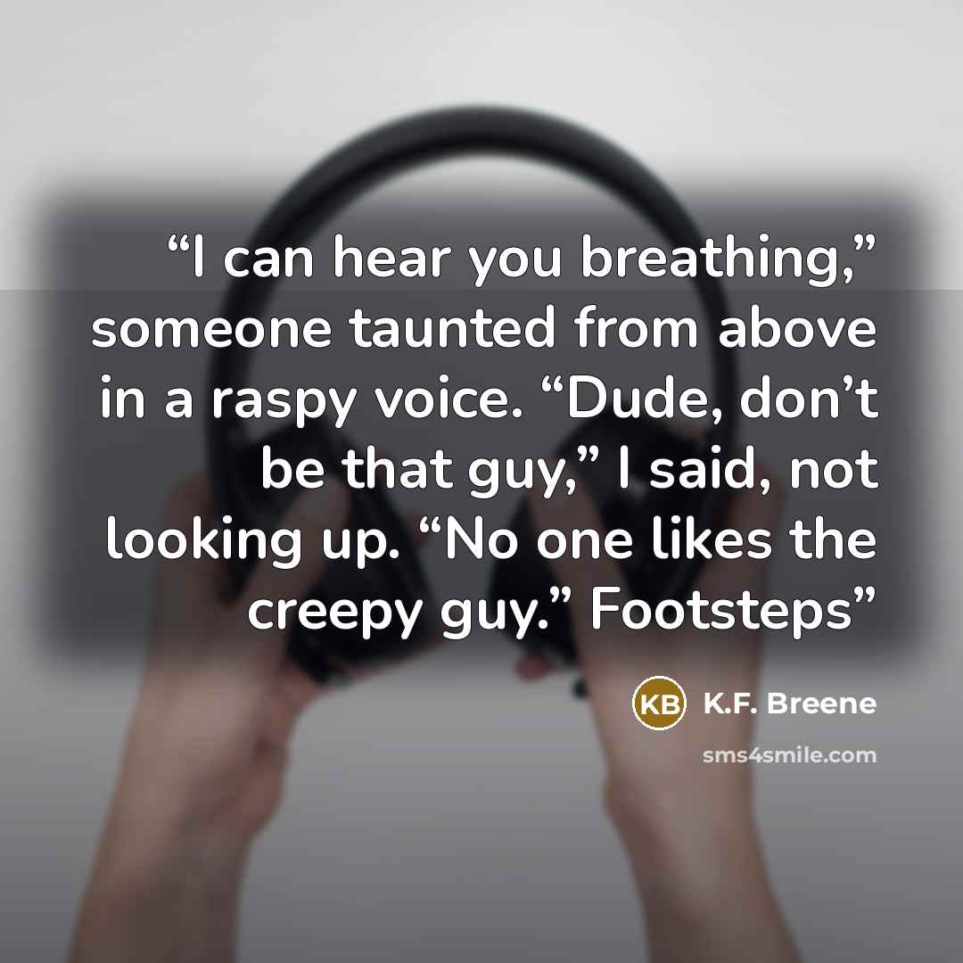 “I can hear you breathing,” someone taunted from above in a raspy voice. “Dude, don’t be that guy,” I said, not looking up. “No one likes the creepy guy.” Footsteps” quote by K.F. Breene