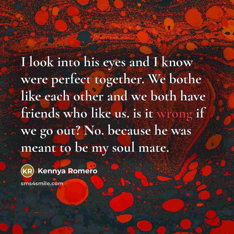 “I look into his eyes and I know were perfect together. We bothe like each other and we both have friends who like us. is it wrong if we go out? No. because he was meant to be my soul mate.” quote by Kennya Romero