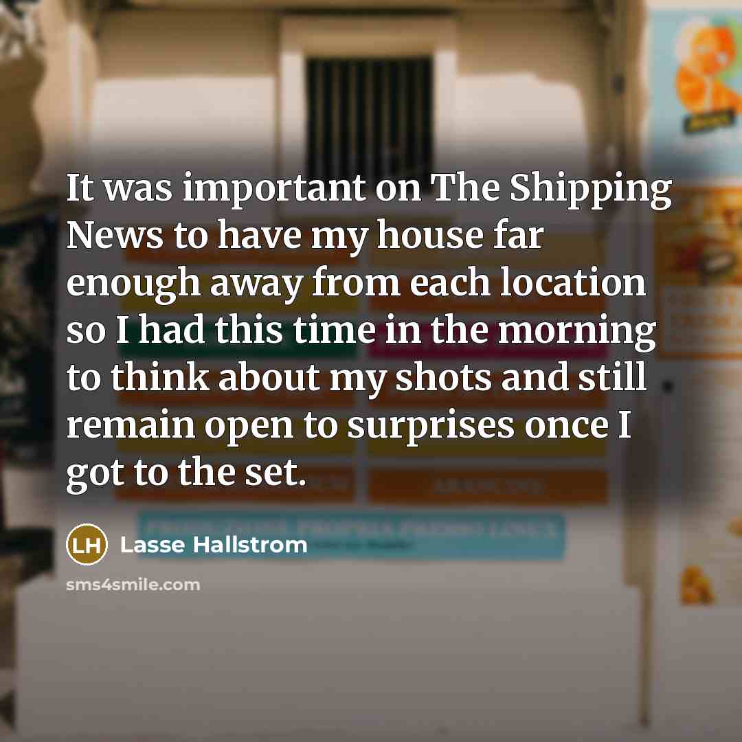 “It was important on The Shipping News to have my house far enough away from each location so I had this time in the morning to think about my shots and still remain open to surprises once I got to the set.” quote by Lasse Hallstrom