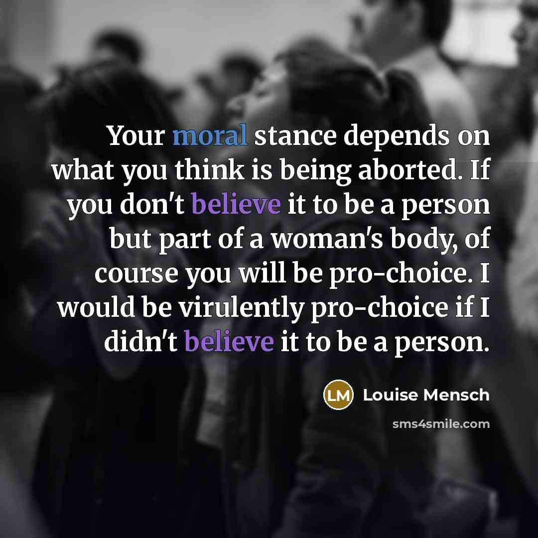 “Your moral stance depends on what you think is being aborted. If you don't believe it to be a person but part of a woman's body, of course you will be pro-choice. I would be virulently pro-choice if I didn't believe it to be a person.” quote by Louise Mensch