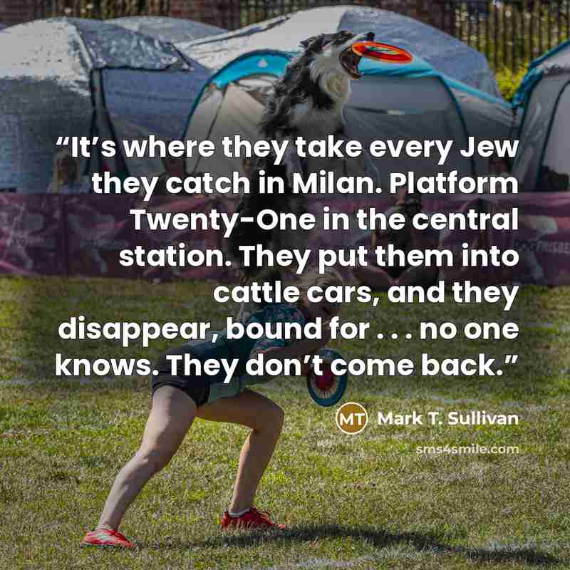 “It’s where they take every Jew they catch in Milan. Platform Twenty-One in the central station. They put them into cattle cars, and they disappear, bound for . . . no one knows. They don’t come back.” quote by Mark T. Sullivan