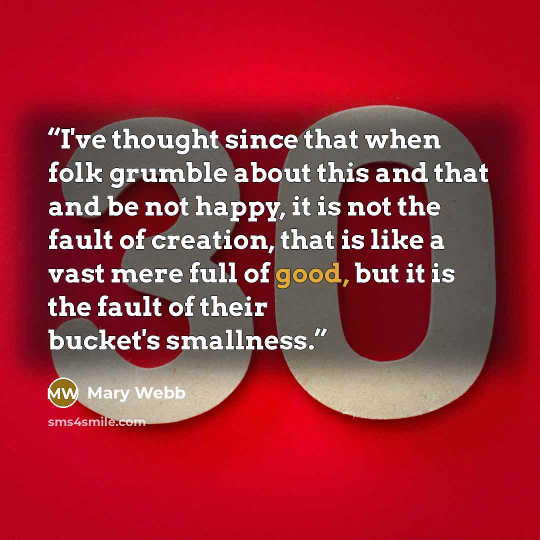 “I've thought since that when folk grumble about this and that and be not happy, it is not the fault of creation, that is like a vast mere full of good, but it is the fault of their bucket's smallness.” quote by Mary Webb