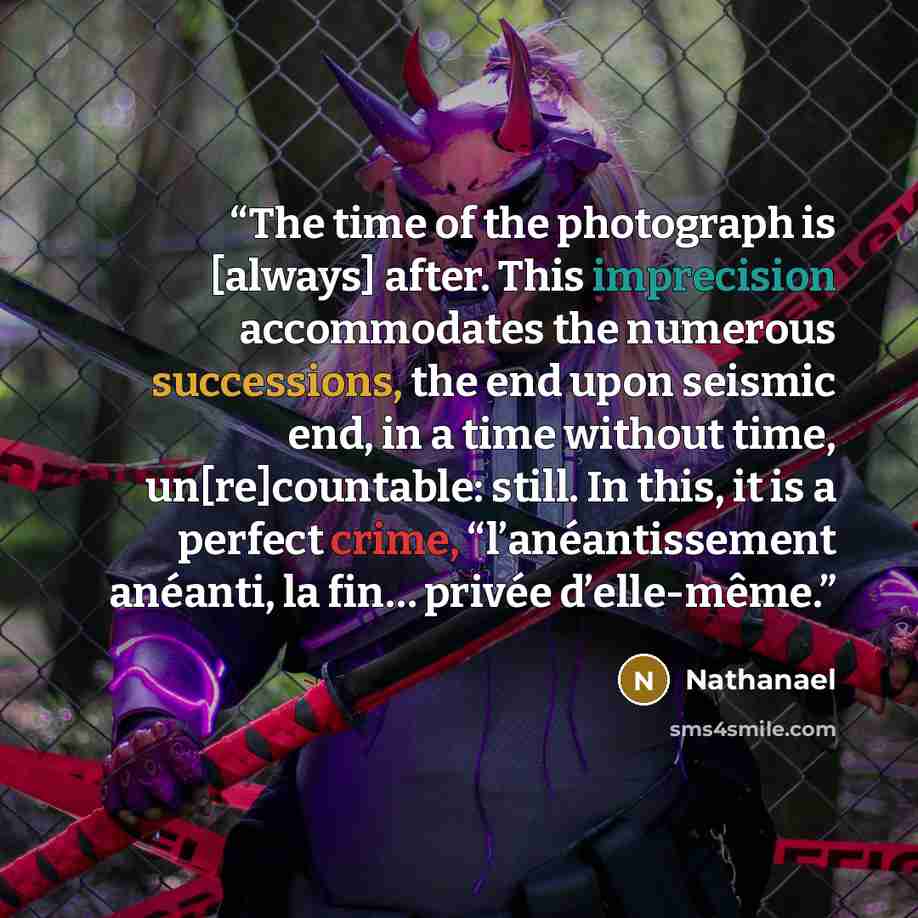 “The time of the photograph is [always] after. This imprecision accommodates the numerous successions, the end upon seismic end, in a time without time, un[re]countable: still. In this, it is a perfect crime, “l’anéantissement anéanti, la fin… privée d’elle-même.” quote by Nathanael