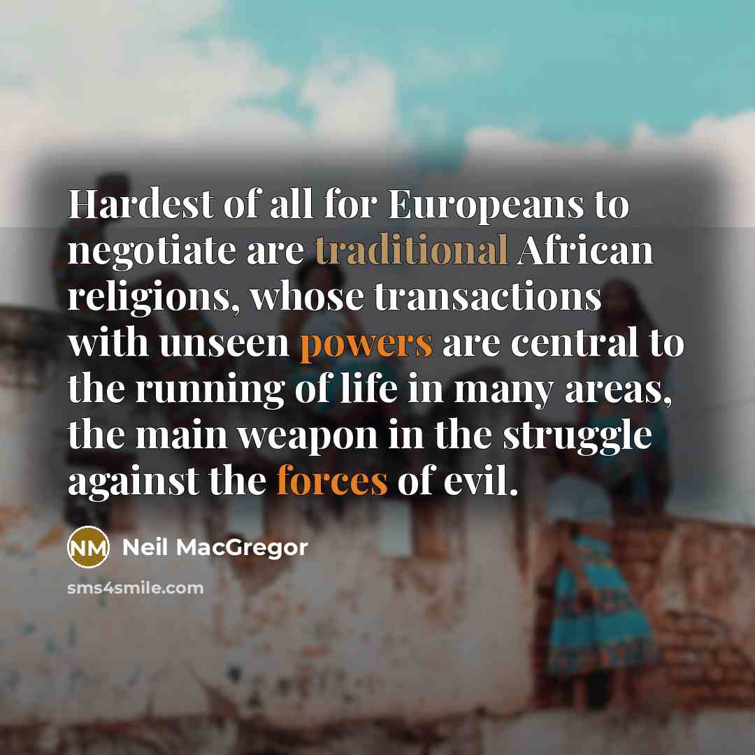 “Hardest of all for Europeans to negotiate are traditional African religions, whose transactions with unseen powers are central to the running of life in many areas, the main weapon in the struggle against the forces of evil.” quote by Neil MacGregor