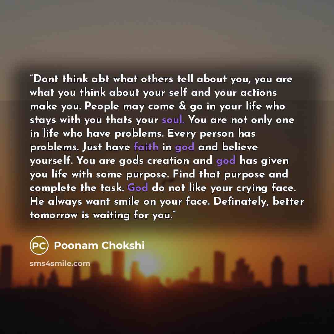 “Dont think abt what others tell about you, you are what you think about your self and your actions make you. People may come & go in your life who stays with you thats your soul. You are not only one in life who have problems. Every person has problems. Just have faith in god and believe yourself…” quote by Poonam Chokshi