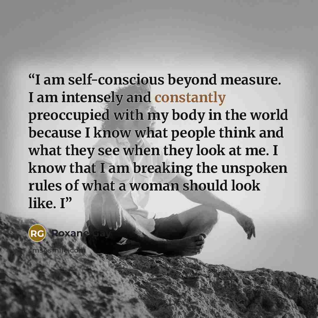 “I am self-conscious beyond measure. I am intensely and constantly preoccupied with my body in the world because I know what people think and what they see when they look at me. I know that I am breaking the unspoken rules of what a woman should look like. I” quote by Roxane Gay