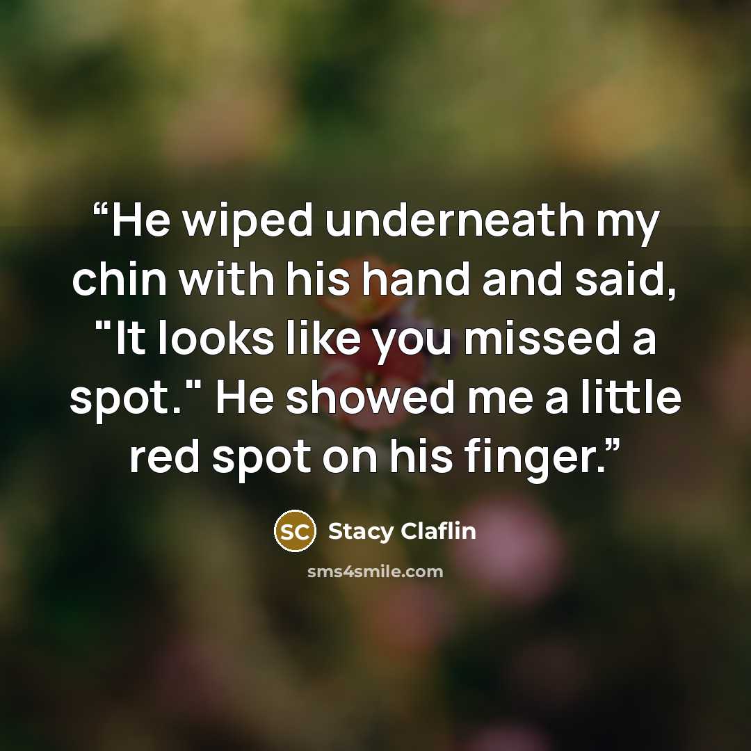 “He wiped underneath my chin with his hand and said, "It looks like you missed a spot." He showed me a little red spot on his finger.” quote by Stacy Claflin