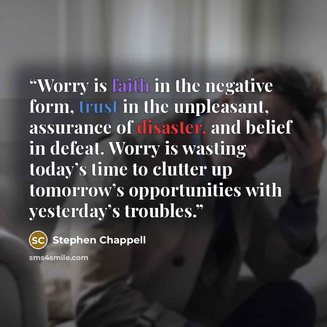 “Worry is faith in the negative form, trust in the unpleasant, assurance of disaster, and belief in defeat. Worry is wasting today’s time to clutter up tomorrow’s opportunities with yesterday’s troubles.” quote by Stephen Chappell