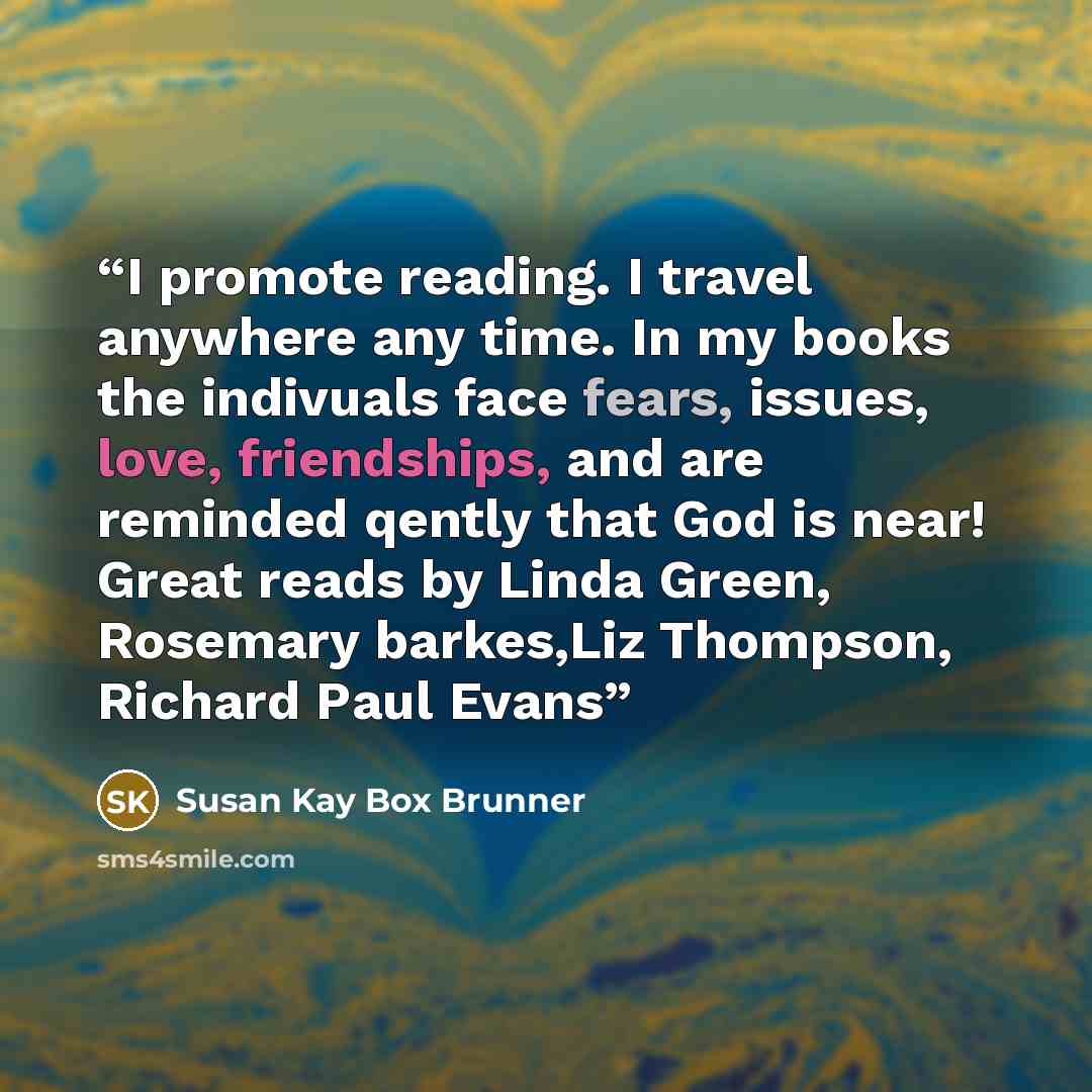 “I promote reading. I travel anywhere any time. In my books the indivuals face fears, issues, love, friendships, and are reminded qently that God is near! Great reads by Linda Green, Rosemary barkes,Liz Thompson, Richard Paul Evans” quote by Susan Kay Box Brunner