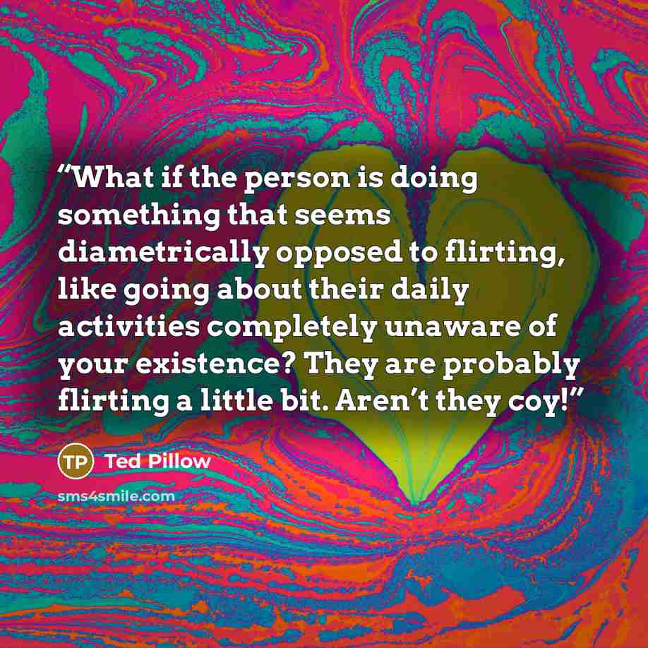 “What if the person is doing something that seems diametrically opposed to flirting, like going about their daily activities completely unaware of your existence? They are probably flirting a little bit. Aren’t they coy!” quote by Ted Pillow